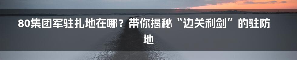 80集团军驻扎地在哪？带你揭秘“边关利剑”的驻防地