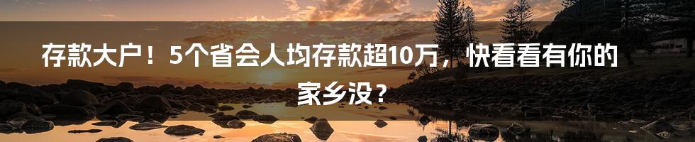 存款大户！5个省会人均存款超10万，快看看有你的家乡没？