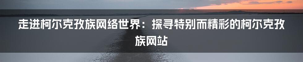 走进柯尔克孜族网络世界：探寻特别而精彩的柯尔克孜族网站