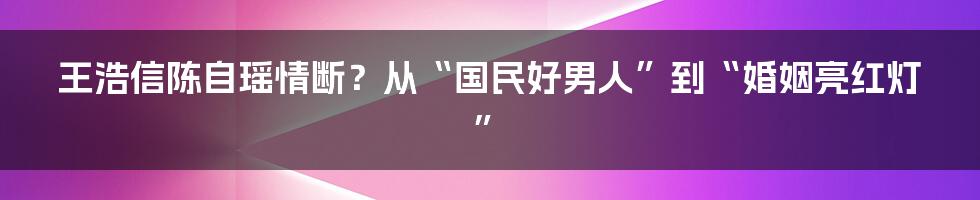 王浩信陈自瑶情断？从“国民好男人”到“婚姻亮红灯”