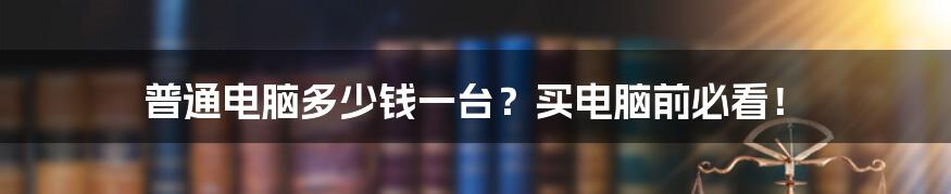 普通电脑多少钱一台？买电脑前必看！