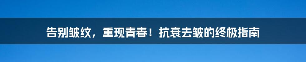 告别皱纹，重现青春！抗衰去皱的终极指南