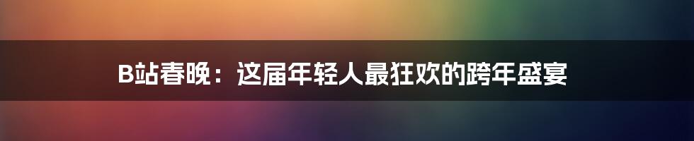 B站春晚：这届年轻人最狂欢的跨年盛宴