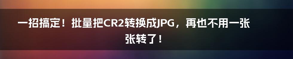 一招搞定！批量把CR2转换成JPG，再也不用一张张转了！