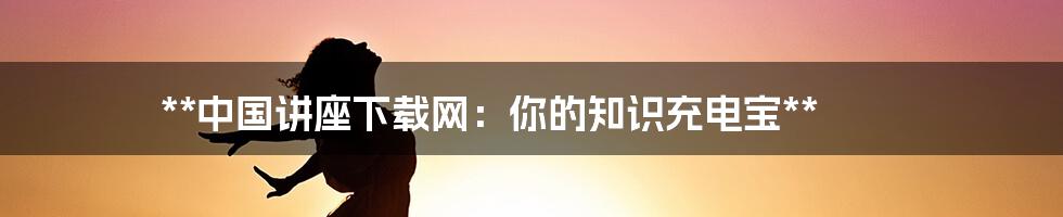 **中国讲座下载网：你的知识充电宝**