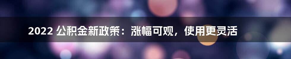 2022 公积金新政策：涨幅可观，使用更灵活