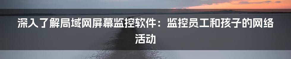 深入了解局域网屏幕监控软件：监控员工和孩子的网络活动