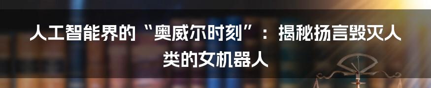 人工智能界的“奥威尔时刻”：揭秘扬言毁灭人类的女机器人