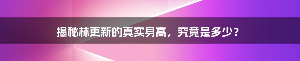 揭秘林更新的真实身高，究竟是多少？