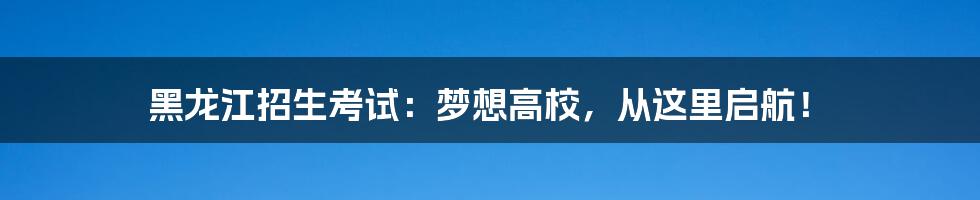 黑龙江招生考试：梦想高校，从这里启航！