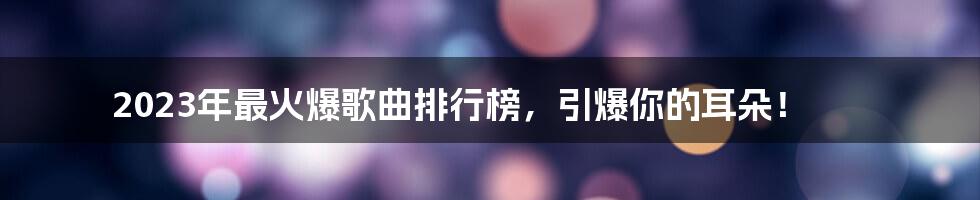 2023年最火爆歌曲排行榜，引爆你的耳朵！