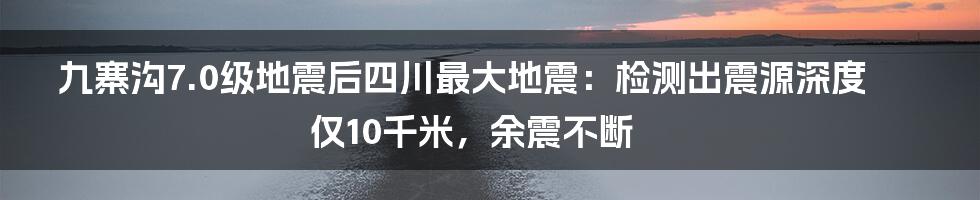 九寨沟7.0级地震后四川最大地震：检测出震源深度仅10千米，余震不断