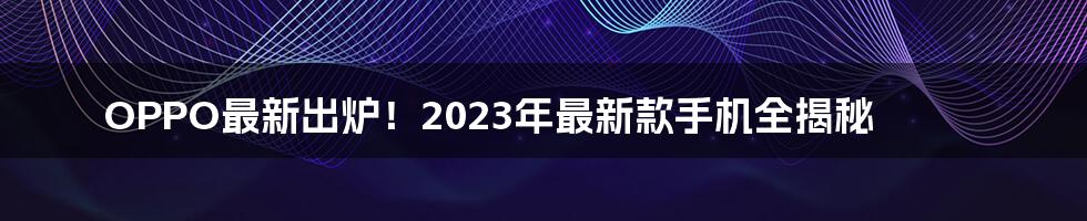 OPPO最新出炉！2023年最新款手机全揭秘