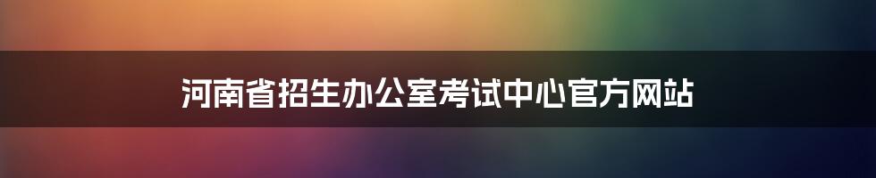 河南省招生办公室考试中心官方网站