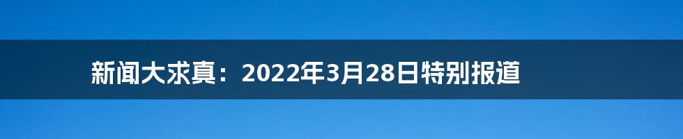 新闻大求真：2022年3月28日特别报道