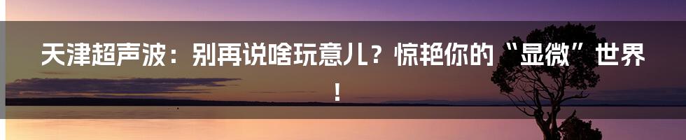 天津超声波：别再说啥玩意儿？惊艳你的“显微”世界！