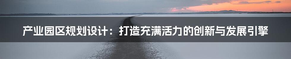 产业园区规划设计：打造充满活力的创新与发展引擎