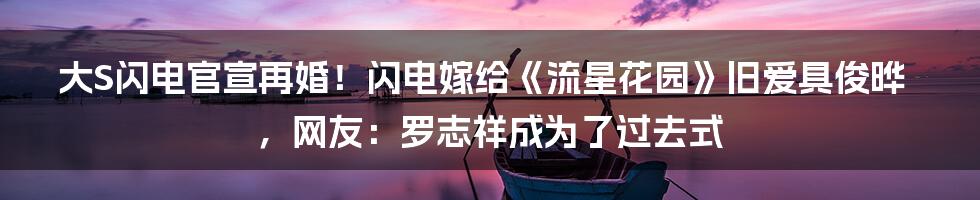 大S闪电官宣再婚！闪电嫁给《流星花园》旧爱具俊晔，网友：罗志祥成为了过去式