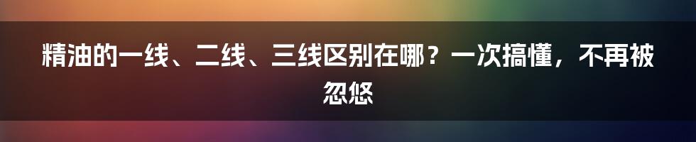 精油的一线、二线、三线区别在哪？一次搞懂，不再被忽悠