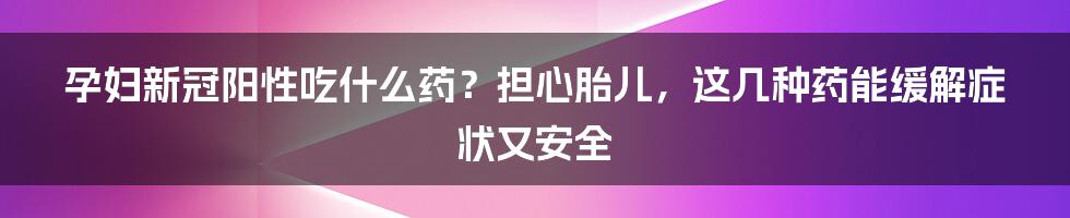 孕妇新冠阳性吃什么药？担心胎儿，这几种药能缓解症状又安全