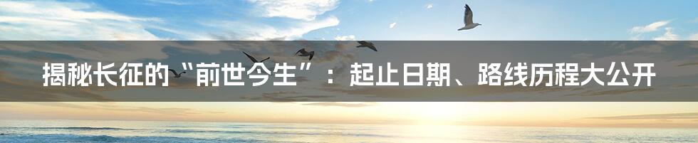 揭秘长征的“前世今生”：起止日期、路线历程大公开