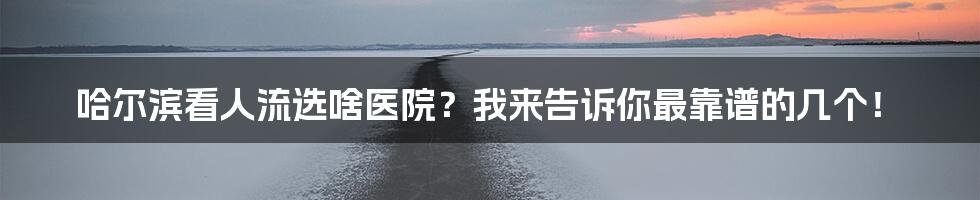 哈尔滨看人流选啥医院？我来告诉你最靠谱的几个！