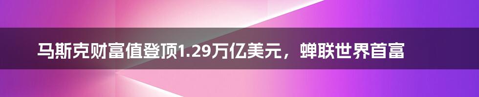 马斯克财富值登顶1.29万亿美元，蝉联世界首富