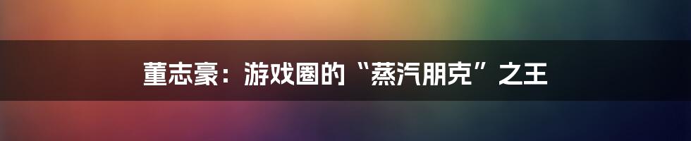 董志豪：游戏圈的“蒸汽朋克”之王