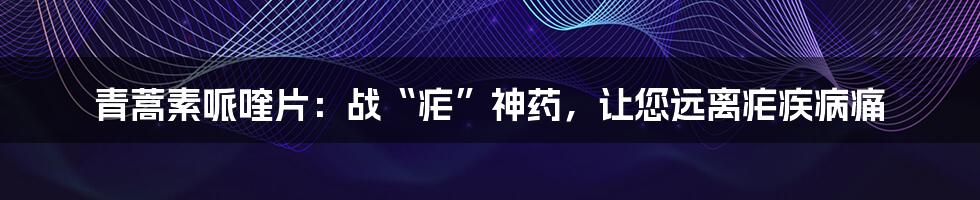 青蒿素哌喹片：战“疟”神药，让您远离疟疾病痛