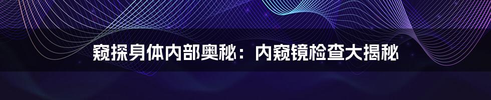 窥探身体内部奥秘：内窥镜检查大揭秘