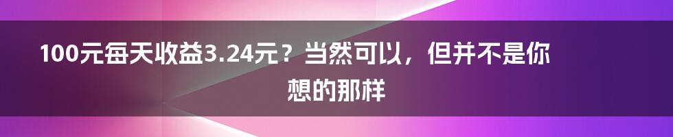 100元每天收益3.24元？当然可以，但并不是你想的那样