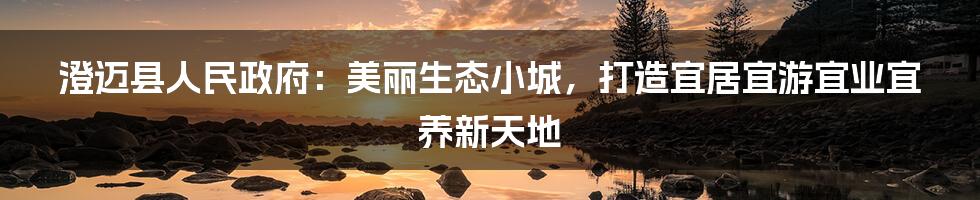 澄迈县人民政府：美丽生态小城，打造宜居宜游宜业宜养新天地