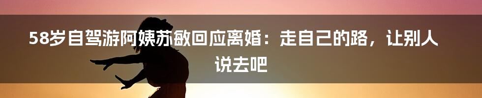 58岁自驾游阿姨苏敏回应离婚：走自己的路，让别人说去吧