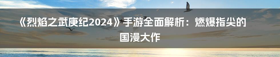 《烈焰之武庚纪2024》手游全面解析：燃爆指尖的国漫大作