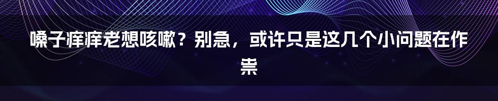 嗓子痒痒老想咳嗽？别急，或许只是这几个小问题在作祟