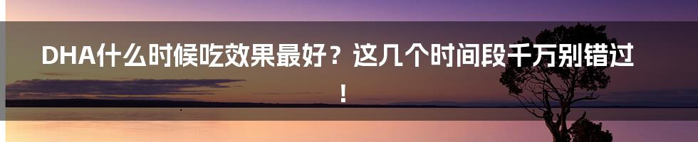 DHA什么时候吃效果最好？这几个时间段千万别错过！