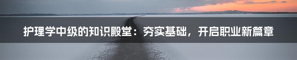 护理学中级的知识殿堂：夯实基础，开启职业新篇章