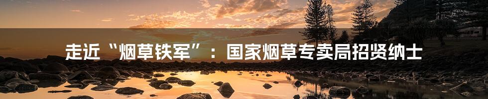 走近“烟草铁军”：国家烟草专卖局招贤纳士