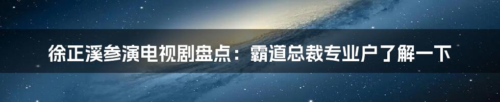 徐正溪参演电视剧盘点：霸道总裁专业户了解一下