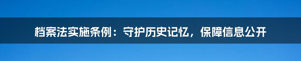 档案法实施条例：守护历史记忆，保障信息公开