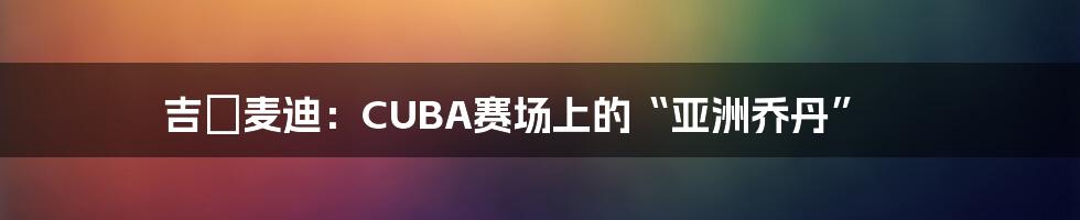 吉喆麦迪：CUBA赛场上的“亚洲乔丹”