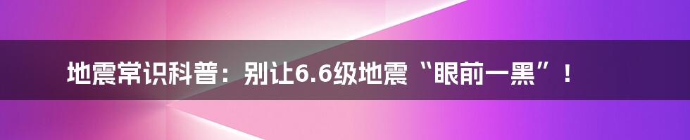 地震常识科普：别让6.6级地震“眼前一黑”！