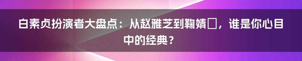 白素贞扮演者大盘点：从赵雅芝到鞠婧祎，谁是你心目中的经典？