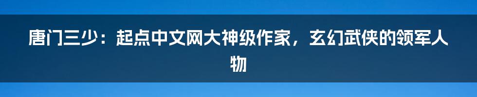 唐门三少：起点中文网大神级作家，玄幻武侠的领军人物