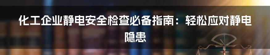 化工企业静电安全检查必备指南：轻松应对静电隐患