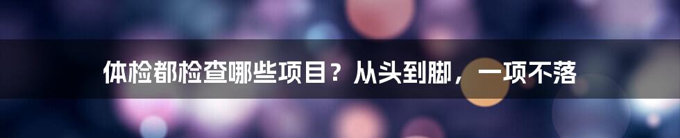 体检都检查哪些项目？从头到脚，一项不落