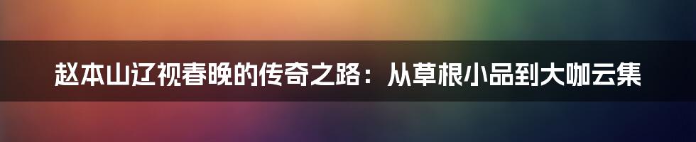 赵本山辽视春晚的传奇之路：从草根小品到大咖云集