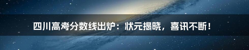 四川高考分数线出炉：状元揭晓，喜讯不断！