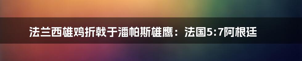 法兰西雄鸡折戟于潘帕斯雄鹰：法国5:7阿根廷