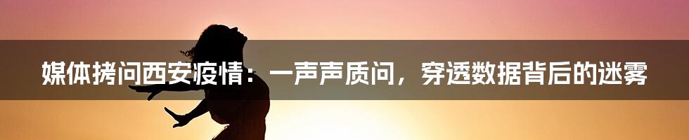 媒体拷问西安疫情：一声声质问，穿透数据背后的迷雾